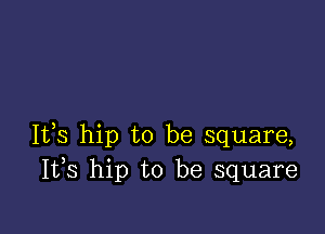 It,s hip to be square,
I133 hip to be square