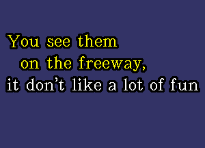 You see them
on the freeway,

it donWL like a lot of fun