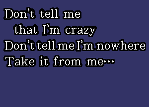 D0n t tell me
that Fm crazy
Don t tell me Fm nowhere

Take it from me-