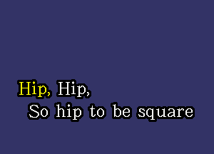 Hip, Hip,
So hip to be square