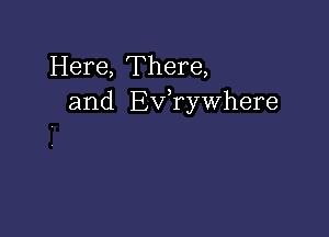 Here, There,
and Ev,rywhere