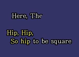 Here, The

Hip, Hip,
So hip to be square