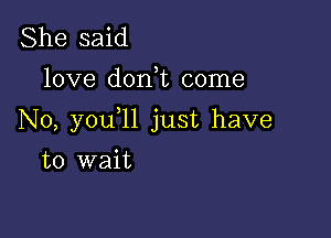 She said
love d0n t come

N0, you ll just have

to wait