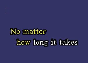 No matter

how long it takes