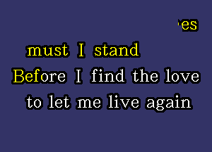 must I stand
Before I find the love

to let me live again