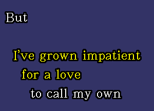 But

I,Ve grown impatient

for a love
to call my own