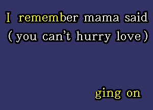 I remember mama said

(you canl hurry love)

ging 0n