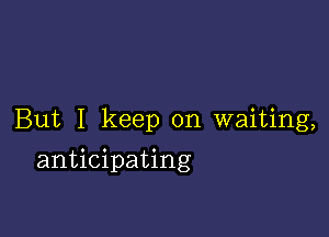 But I keep on waiting,

anticipating