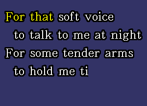 For that soft voice
to talk to me at night
For some tender arms
to hold me ti