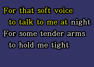 For that soft voice
to talk to me at night
For some tender arms
to hold me tight