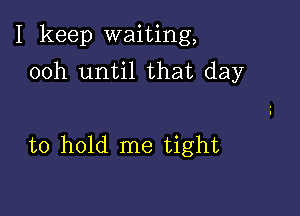 I keep waiting,
00h until that day

to hold me tight