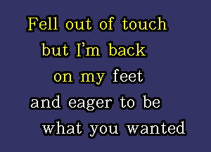 Fell out of touch
but Fm back
on my feet

and eager to be

what you wanted