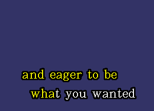 and eager to be

what you wanted