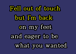 Fell out of touch
but Fm back
on my feet

and eager to be

what you wanted