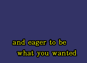 and eager to be

what you wanted