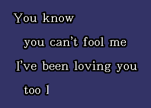 You know

you cani fool me

Pve been loving you

too 1