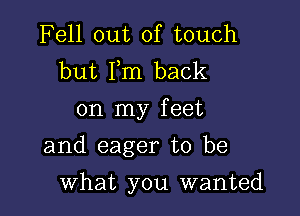 Fell out of touch
but Fm back
on my feet

and eager to be

what you wanted