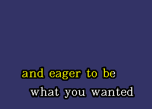 and eager to be

what you wanted