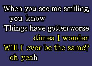 When you see me smiling,

you know
Things have gotten worse
etimes I wonder

Will I ever be the same?
oh yeah