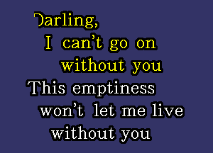 Uarling,
I can,t go on
without you

This emptiness
wonk let me live
without you