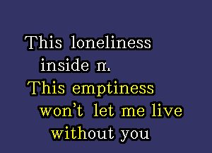 This loneliness
inside II.

This emptiness
wonWL let me live
without you