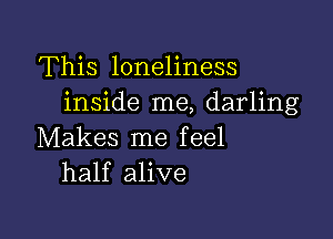 This loneliness
inside me, darling

Makes me feel
half alive