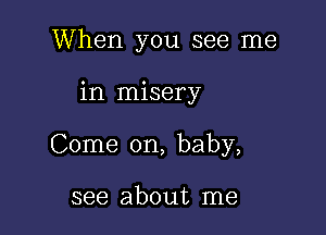 When you see me

in misery

Come on, baby,

see about me