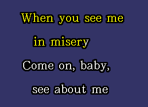 When you see me

in misery

Come on, baby,

see about me