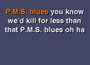 P.M.S. blues you know
wed kill for less than
that P.M.S. blues oh ha