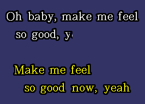 Oh baby, make me feel
so good, y-

Make me f eel

so good now, yeah