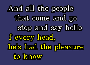 And all the people
that come and g0
stop and say hello
f every head,
hets had the pleasure
to know