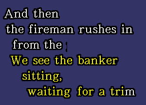 And then
the fireman rushes in
from the
We see the banker
sitting,
waiting for a trim