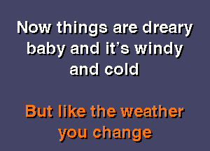 Now things are dreary
baby and ifs windy
and cold

But like the weather
you change