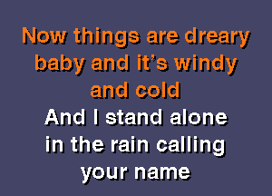 Now things are dreary
baby and ifs windy
and cold

And I stand alone
in the rain calling
your name