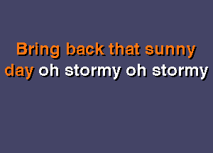 Bring back that sunny
day oh stormy oh stormy