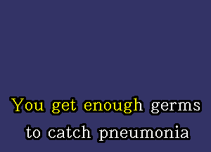 You get enough germs

to catch pneumonia