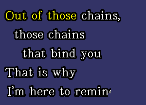 Out of those chains,

those chains

that bind you
That is why

Fm here to reminv