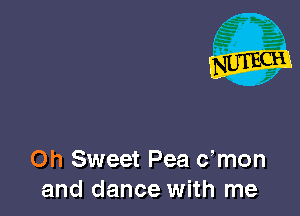 Oh Sweet Pea c,mon
and dance with me