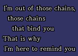 Fm out of those chains,
those chains
that bind you
That is why

Fm here to remind you