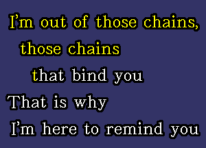 Fm out of those chains,
those chains
that bind you
That is why

Fm here to remind you