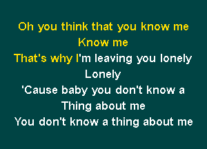 Oh you think that you know me
Know me
That's why I'm leaving you lonely
Lonely
'Cause baby you don't know a
Thing about me
You don't know a thing about me