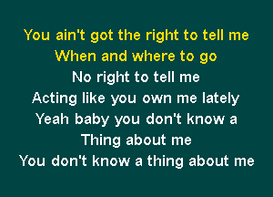 You ain't got the right to tell me
When and where to go
No right to tell me
Acting like you own me lately
Yeah baby you don't know a
Thing about me
You don't know a thing about me