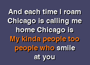 And each time I roam
Chicago is calling me
home Chicago is
My kinda people too
people who smile
at you