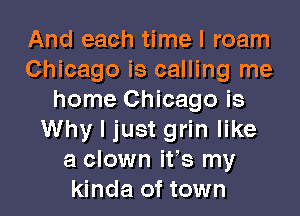 And each time I roam
Chicago is calling me
home Chicago is
Why I just grin like
a clown ifs my
kinda of town