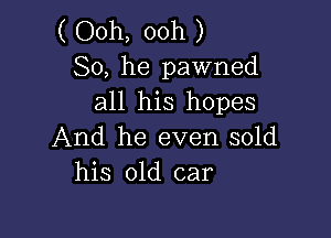 ( Ooh, ooh )
So, he pawned
all his hopes

And he even sold
his old car