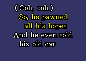 ( Ooh, ooh )
So, he pawned
all his hopes

And he even sold
his old car