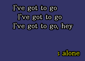 Fve got to go
Fve got to go
Fve got to go, hey