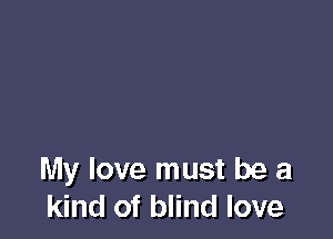 My love must be a
kind of blind love