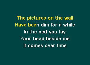 The pictures on the wall
Have been dim for a while
In the bed you lay

Your head beside me
It comes over time