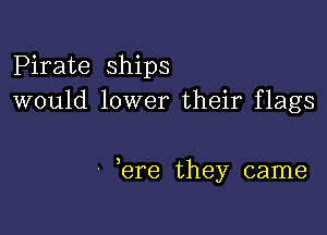 Pirate ships
would lower their flags

' ere they came